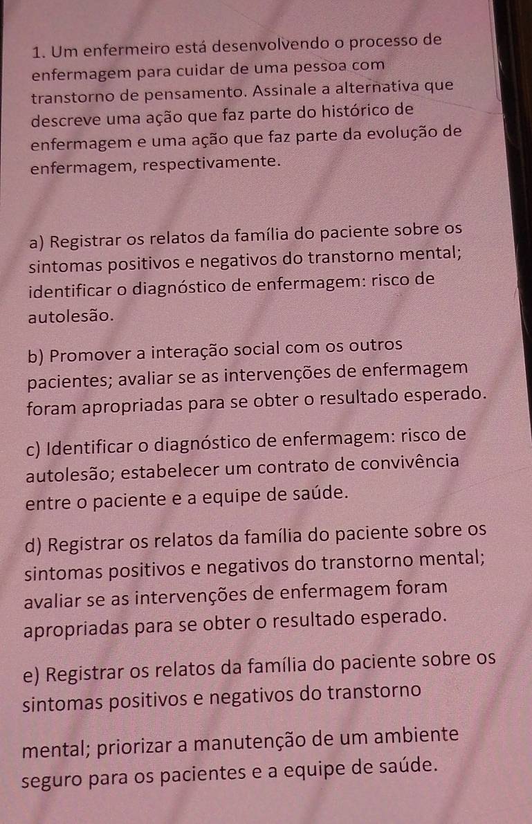 Um enfermeiro está desenvolvendo o processo de
enfermagem para cuidar de uma pessoa com
transtorno de pensamento. Assinale a alternativa que
descreve uma ação que faz parte do histórico de
enfermagem e uma ação que faz parte da evolução de
enfermagem, respectivamente.
a) Registrar os relatos da família do paciente sobre os
sintomas positivos e negativos do transtorno mental;
identificar o diagnóstico de enfermagem: risco de
autolesão.
b) Promover a interação social com os outros
pacientes; avaliar se as intervenções de enfermagem
foram apropriadas para se obter o resultado esperado.
c) Identificar o diagnóstico de enfermagem: risco de
autolesão; estabelecer um contrato de convivência
entre o paciente e a equipe de saúde.
d) Registrar os relatos da família do paciente sobre os
sintomas positivos e negativos do transtorno mental;
avaliar se as intervenções de enfermagem foram
apropriadas para se obter o resultado esperado.
e) Registrar os relatos da família do paciente sobre os
sintomas positivos e negativos do transtorno
mental; priorizar a manutenção de um ambiente
seguro para os pacientes e a equipe de saúde.