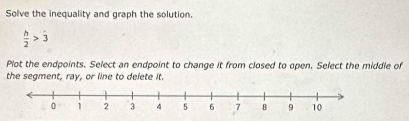 Solve the inequality and graph the solution.
 h/2 >3
Plot the endpoints. Select an endpoint to change it from closed to open. Select the middle of 
the segment, ray, or line to delete it.