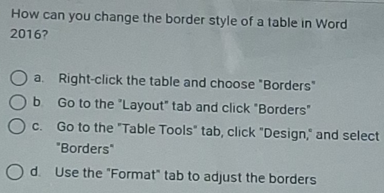 How can you change the border style of a table in Word
2016?
a. Right-click the table and choose "Borders"
b Go to the "Layout" tab and click "Borders"
c. Go to the "Table Tools" tab, click "Design," and select
"Borders"
d. Use the "Format" tab to adjust the borders