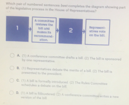 Which pair of numbered sentences best completes the diagram showing part
of the legislative process in the House of Representatives?
A committee
1 reviews the
bill and atives vote
makes Its 2 Represent-
recommend- on the bill.
ation.
A. (1) A conference committee drafts a bill. (2) The bill is sponsored
by one representative.
B. (1) Representatives debate the merits of a bill. (2) The bill is
presented to the president.
C. (1) A bill is formally introduced. (2) The Rules Committee
schedules a debate on the bill
D. (1) A bill is filibustered. (2) A conference committee writes a new
version of the bill