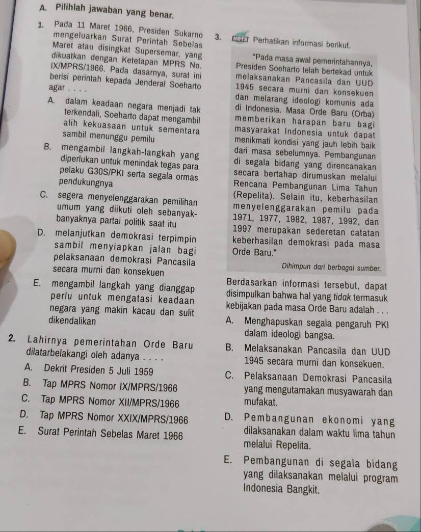 Pilihlah jawaban yang benar.
1. Pada 11 Maret 1966, Presiden Sukarno 3. don Perhatikan informasi berikut.
mengeluarkan Surat Perintah Sebelas
Maret atau disingkat Supersemar, yang "Pada masa awal pemerintahannya,
dikuatkan dengan Ketetapan MPRS No. Presiden Soeharto telah bertekad untuk
IX/MPRS/1966. Pada dasarnya, surat ini melaksanakan Pancasila dan UUD
berisi perintah kepada Jenderal Soeharto 1945 secara murni dan konsekuen
agar . . . . dan melarang ideologi komunis ada
A. dalam keadaan negara menjadi tak di Indonesia. Masa Orde Baru (Orba)
terkendali, Soeharto dapat mengambil memberikan harapan baru bagi
alih kekuasaan untuk sementara masyarakat Indonesia untuk dapat
sambil menunggu pemilu menikmati kondisi yang jauh lebih baik
dari masa sebelumnya. Pembangunan
B. mengambil langkah-langkah yang di segala bidang yang direncanakan 
diperlukan untuk menindak tegas para secara bertahap dirumuskan melalui
pelaku G30S/PKI serta segala ormas Rencana Pembangunan Lima Tahun
pendukungnya
(Repelita). Selain itu, keberhasilan
C. segera menyelenggarakan pemilihan menyelenggarakan pemilu pada
umum yang diikuti oleh sebanyak- 1971, 1977, 1982, 1987, 1992, dan
banyaknya partai politik saat itu 1997 merupakan sederetan catatan
D. melanjutkan demokrasi terpimpin keberhasilan demokrasi pada masa
sambil menyiapkan jalan bagi Orde Baru."
pelaksanaan demokrasi Pancasila Dihimpun dari berbagai sumber.
secara murni dan konsekuen
Berdasarkan informasi tersebut, dapat
E. mengambil langkah yang dianggap disimpulkan bahwa hal yang tidak termasuk
perlu untuk mengatasi keadaan kebijakan pada masa Orde Baru adalah . . .
negara yang makin kacau dan sulit
dikendalikan
A. Menghapuskan segala pengaruh PKI
dalam ideologi bangsa.
2. Lahirnya pemerintahan Orde Baru B. Melaksanakan Pancasila dan UUD
dilatarbelakangi oleh adanya . . . . 1945 secara murni dan konsekuen.
A. Dekrit Presiden 5 Juli 1959 C. Pelaksanaan Demokrasi Pancasila
B. Tap MPRS Nomor IX/MPRS/1966 yang mengutamakan musyawarah dan
C. Tap MPRS Nomor XII/MPRS/1966
mufakat.
D. Tap MPRS Nomor XXIX/MPRS/1966 D. Pembangunan ekonomi yang
E. Surat Perintah Sebelas Maret 1966
dilaksanakan dalam waktu lima tahun
melalui Repelita.
E. Pembangunan di segala bidang
yang dilaksanakan melalui program 
Indonesia Bangkit.