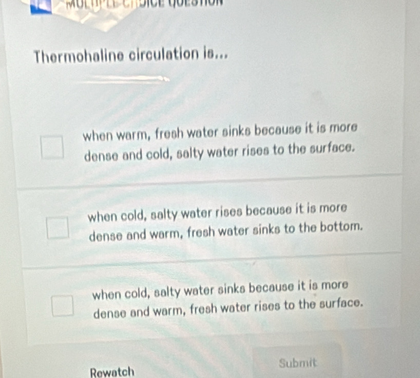 Thermohaline circulation is...
when warm, fresh water sinks because it is more
dense and cold, salty water rises to the surface.
when cold, salty water rises because it is more
dense and warm, fresh water sinks to the bottom.
when cold, salty water sinks because it is more
dense and warm, fresh water rises to the surface.
Rewatch Submit