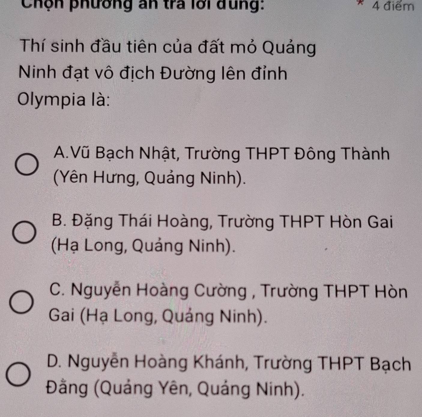 Chộn phường an tra lới dung: * 4 điểm
Thí sinh đầu tiên của đất mỏ Quảng
Ninh đạt vô địch Đường lên đỉnh
Olympia là:
A.Vũ Bạch Nhật, Trường THPT Đông Thành
(Yên Hưng, Quảng Ninh).
B. Đặng Thái Hoàng, Trường THPT Hòn Gai
(Hạ Long, Quảng Ninh).
C. Nguyễn Hoàng Cường , Trường THPT Hòn
Gai (Hạ Long, Quảng Ninh).
D. Nguyễn Hoàng Khánh, Trường THPT Bạch
Đằng (Quảng Yên, Quảng Ninh).