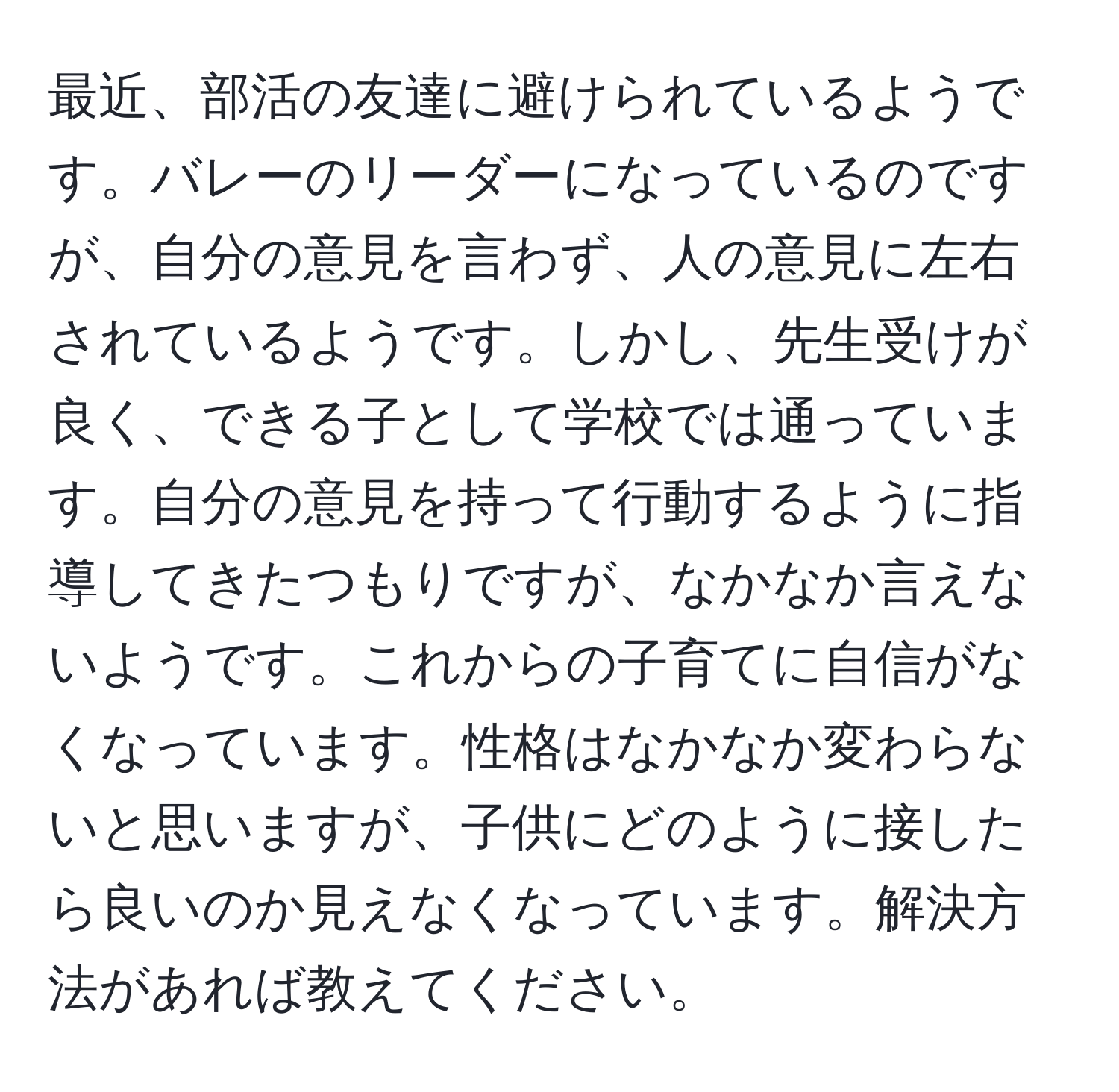 最近、部活の友達に避けられているようです。バレーのリーダーになっているのですが、自分の意見を言わず、人の意見に左右されているようです。しかし、先生受けが良く、できる子として学校では通っています。自分の意見を持って行動するように指導してきたつもりですが、なかなか言えないようです。これからの子育てに自信がなくなっています。性格はなかなか変わらないと思いますが、子供にどのように接したら良いのか見えなくなっています。解決方法があれば教えてください。