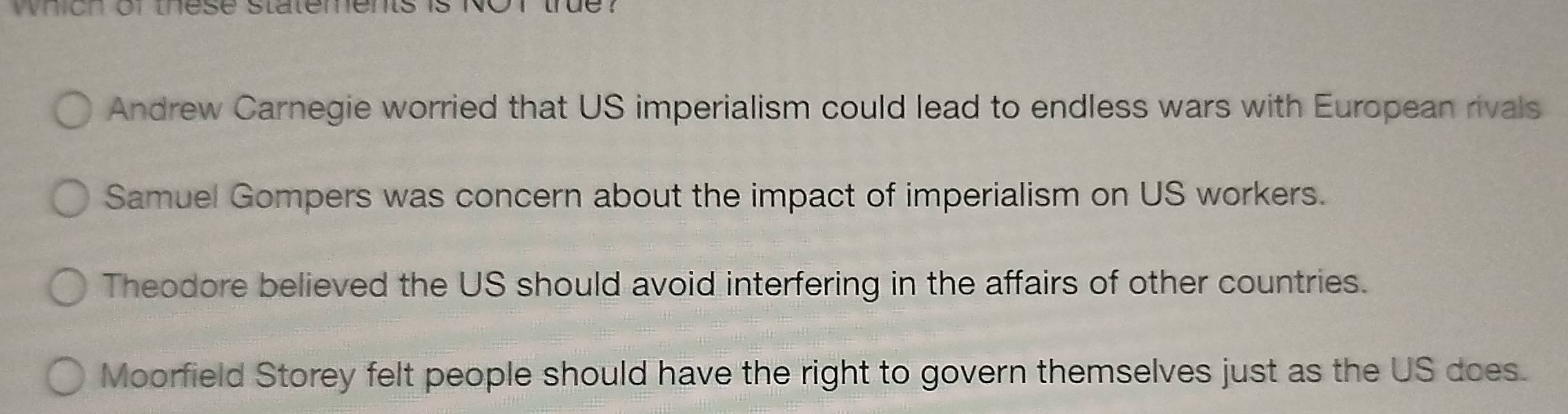 which of these statements is N us
Andrew Carnegie worried that US imperialism could lead to endless wars with European rivals
Samuel Gompers was concern about the impact of imperialism on US workers.
Theodore believed the US should avoid interfering in the affairs of other countries.
Moorfield Storey felt people should have the right to govern themselves just as the US does.