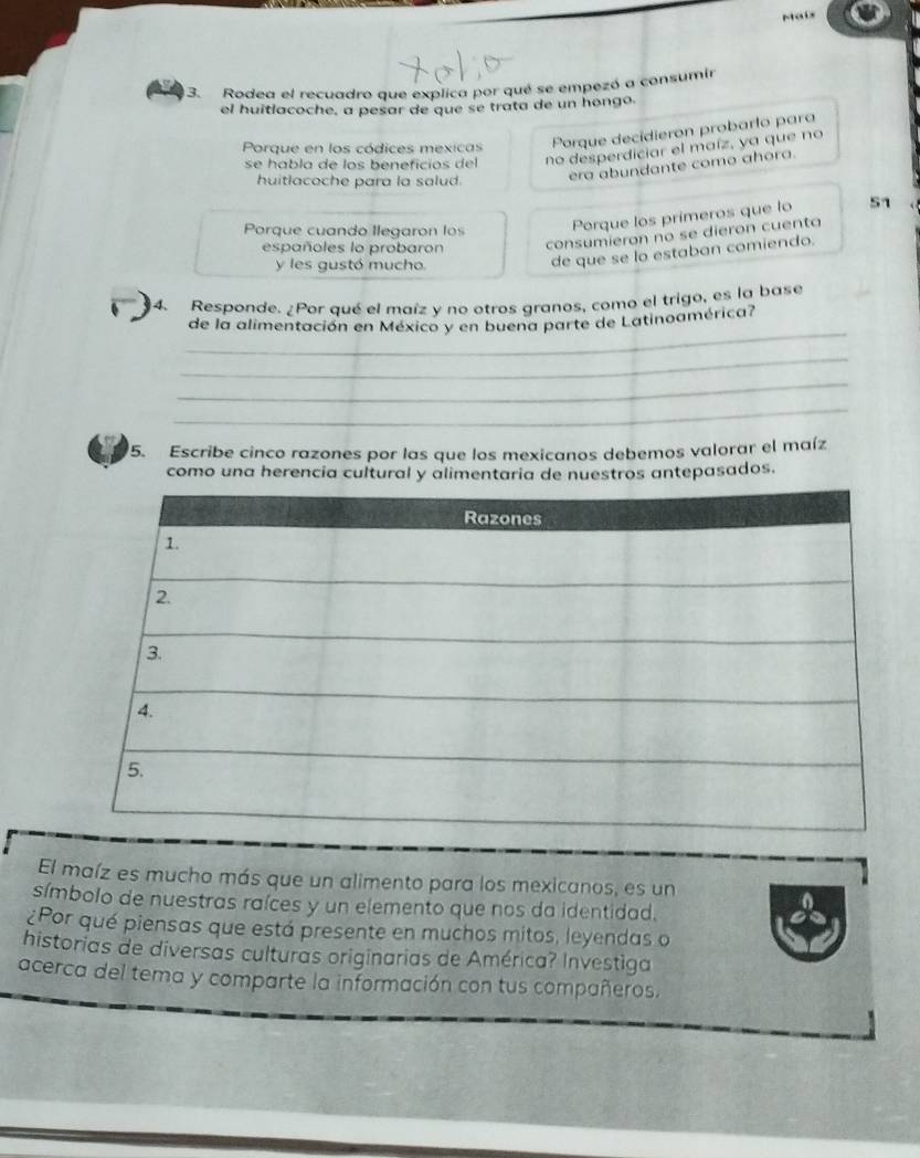 Maix 
3. Rodea el recuadro que explica por qué se empezó a consumir 
el huitlacoche, a pesar de que se trata de un hongo. 
Porque en los códices mexicas 
Porque decidieron probarlo para 
se habla de los beneficios del no desperdiciar el maíz, ya que no 
huitlacoche para la salud. 
era abundante como ahora. 
Porque cuando Ilegaron los Porque los primeros que lo 51 
españoles lo probaron consumieron no se dieron cuenta 
y les gustó mucho. 
de que se lo estaban comiendo. 
4. Responde. ¿Por qué el maíz y no otros granos, como el trigo, es la base 
_ 
de la alimentación en México y en buena parte de Latinoamérica? 
_ 
_ 
_ 
5. Escribe cinco razones por las que los mexicanos debemos valorar el maíz 
como una herencia cultural y alimentaria de nuestros antepasados. 
El maíz es mucho más que un alimento para los mexicanos, es un 
símbolo de nuestras raíces y un elemento que nos da identidad. 
¿Por qué piensas que está presente en muchos mitos, leyendas o 
historias de diversas culturas originarias de América? Investiga 
acerca del tema y comparte la información con tus compañeros.