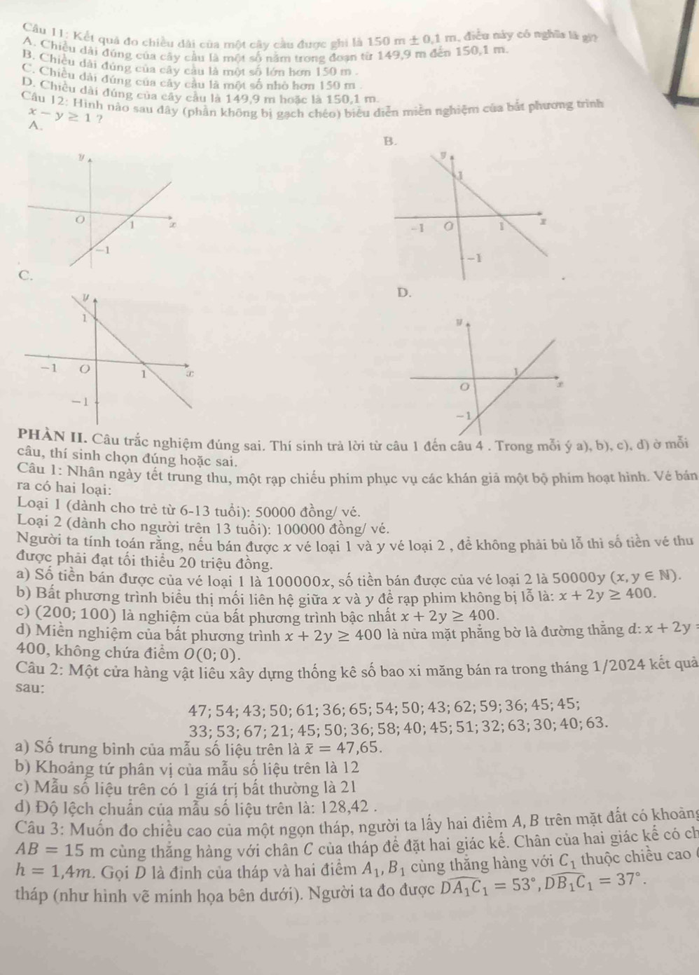 Câu II: Kết quả đo chiều dài của một cây cầu được shi là 150 m+0.1n n, điều này có nghĩa là gi
A. Chiều dài đúng của cây cầu là một số năm trong đoạn từ 149,9 m đến 150,1 m.
B. Chiều dài đúng của cây cầu là một số lớn hơn 150 m .
C. Chiều dài đúng của cây cầu là một số nhỏ hơn 150 m
D. Chiều dài đúng của cây cầu là 149,9 m hoặc là 150,1 m.
Câu 12: Hình nào sau đây (phần không bị gạch chéo) biểu diễn miền nghiệm của bắt phương trình
x-y≥ 1 ?
A.
B.
C.
D.
 
PHÀN II. Câu trắc nghiệm đúng sai. Thí sinh trả lời từ câu 1 đến câu 4 . Trong mỗi ý a), b), c), đ) ở mỗi
câu, thí sinh chọn đúng hoặc sai.
Câu 1: Nhân ngày tết trung thu, một rạp chiếu phim phục vụ các khán giả một bộ phim hoạt hình. Vẻ bán
ra có hai loại:
Loại 1 (dành cho trẻ từ 6-13 tuổi): 50000 đồng/ vé.
Loại 2 (dành cho người trên 13 tuổi): 100000 đồng/ vé.
Người ta tính toán rằng, nếu bán được x vé loại 1 và y vé loại 2 , để không phải bù lỗ thì số tiền vé thu
được phải đạt tối thiểu 20 triệu đồng.
a) Số tiền bán được của vé loại 1 là 100000x, số tiền bán được của vé loại 2 là 50000y (x,y∈ N).
b) Bất phương trình biểu thị mối liên hệ giữa x và y để rạp phim không bị lỗ là: x+2y≥ 400.
c) (200; 100) là nghiệm của bất phương trình bậc nhất x+2y≥ 400.
d) Miền nghiệm của bất phương trình x+2y≥ 400 là nửa mặt phẳng bờ là đường thăng d: x+2y=
400, không chứa điểm O(0;0).
Câu 2: Một cửa hàng vật liêu xây dựng thống kê số bao xi măng bán ra trong tháng 1/2024 kết quả
sau:
47; 54; 43; 50; 61; 36; 65; 54; 50; 43; 62; 59; 36; 45; 45;
33; 53; 67; 21; 45; 50; 36; 58; 40; 45; 51; 32; 63; 30; 40; 63.
a) Số trung bình của mẫu số liệu trên là overline x=47,65.
b) Khoảng tứ phân vị của mẫu số liệu trên là 12
c) Mẫu số liệu trên có 1 giá trị bất thường là 21
d) Độ lệch chuẩn của mẫu số liệu trên là: 128,42 .
Câu 3: Muốn đo chiều cao của một ngọn tháp, người ta lấy hai điểm A, B trên mặt đất có khoảng
AB=15m cùng thắng hàng với chân C của tháp để đặt hai giác kể. Chân của hai giác kế có ch
h=1,4m. Gọi D là định của tháp và hai điểm A_1,B_1 cùng thǎng hàng với C_1 thuộc chiều cao
tháp (như hình vẽ minh họa bên dưới). Người ta đo được Dwidehat A_1C_1=53°,Dwidehat B_1C_1=37°.