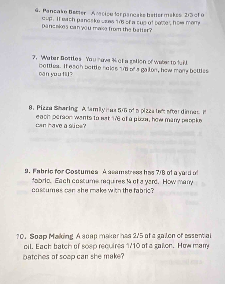Pancake Batter A recipe for pancake batter makes 2/3 of a 
cup. If each pancake uses 1/6 of a cup of batter, how many 
pancakes can you make from the batter? 
7. Water Bottles You have % of a gallon of water to fuill 
bottles. If each bottle holds 1/8 of a gallon, how many bottles 
can you fill? 
8. Pizza Sharing A family has 5/6 of a pizza left after dinner. If 
each person wants to eat 1/6 of a pizza, how many peopke 
can have a slice? 
9. Fabric for Costumes A seamstress has 7/8 of a yard of 
fabric. Each costume requires ¼ of a yard. How many 
costumes can she make with the fabric? 
10. Soap Making A soap maker has 2/5 of a gallon of essential 
oil. Each batch of soap requires 1/10 of a gallon. How many 
batches of soap can she make?