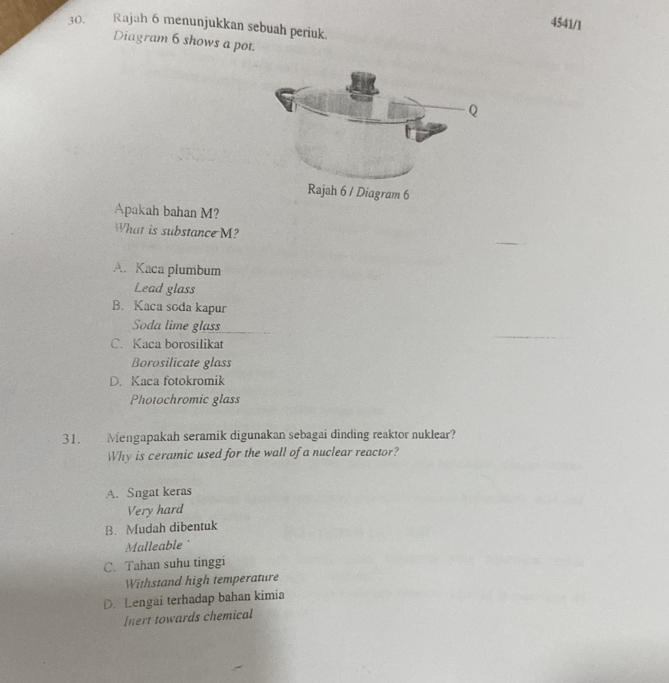 4541/1
30. Rajah 6 menunjukkan sebuah periuk.
Diagram 6 shows a pot.
Apakah bahan M?
What is substance M?
A. Kaca plumbum
Lead glass
B. Kaca soda kapur
Soda lime glass
C. Kaca borosilikat
Borosilicate glass
D. Kaca fotokromik
Photochromic glass
31. Mengapakah seramik digunakan sebagai dinding reaktor nuklear?
Why is ceramic used for the wall of a nuclear reactor?
A. Sngat keras
Very hard
B. Mudah dibentuk
Malleable
C. Tahan suhu tinggi
Withstand high temperature
D. Lengai terhadap bahan kimia
Inert towards chemical