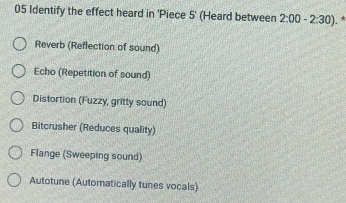 Identify the effect heard in 'Piece 5 ' (Heard between 2:00-2:30). *
Reverb (Reflection of sound)
Echo (Repetition of sound)
Distortion (Fuzzy, gritty sound)
Bitcrusher (Reduces quality)
Flange (Sweeping sound)
Autotune (Automatically tunes vocals)