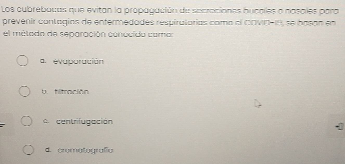 Los cubrebocas que evitan la propagación de secreciones bucales o nasales para
prevenir contagios de enfermedades respiratorias como el COVD-19, se basan en
el método de separación conocido como:
aevaporación
b. filtración
c. centrifugación
d. cromatografía