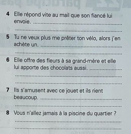 Elle répond vite au mail que son fiancé lui 
envoie._ 
_ 
5 Tu ne veux plus me prêter ton vélo, alors j'en 
achète un._ 
_ 
6 Elle offre des fleurs à sa grand-mère et elle 
lui apporte des chocolats aussi._ 
_ 
_ 
7 Ils s'amusent avec ce jouet et ils rient 
beaucoup._ 
_ 
8 Vous n'allez jamais à la piscine du quartier ? 
_ 
_