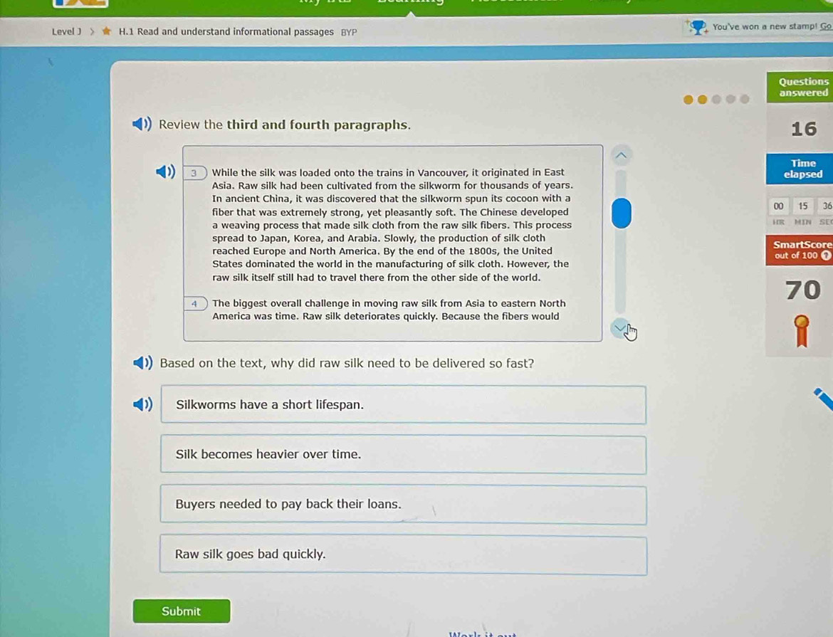 Leve[ ] 》 H.1 Read and understand informational passages BYP You've won a new stamp! Go
Questions
answered
Review the third and fourth paragraphs.
16
Time
3 While the silk was loaded onto the trains in Vancouver, it originated in East elapsed
Asia. Raw silk had been cultivated from the silkworm for thousands of years.
In ancient China, it was discovered that the silkworm spun its cocoon with a
fiber that was extremely strong, yet pleasantly soft. The Chinese developed
00 15 36
a weaving process that made silk cloth from the raw silk fibers. This process HR MIN SE
spread to Japan, Korea, and Arabia. Slowly, the production of silk cloth SmartScore
reached Europe and North America. By the end of the 1800s, the United out of 100 0
States dominated the world in the manufacturing of silk cloth. However, the
raw silk itself still had to travel there from the other side of the world.
4 The biggest overall challenge in moving raw silk from Asia to eastern North
70
America was time. Raw silk deteriorates quickly. Because the fibers would
1
Based on the text, why did raw silk need to be delivered so fast?
Silkworms have a short lifespan.
Silk becomes heavier over time.
Buyers needed to pay back their loans.
Raw silk goes bad quickly.
Submit
