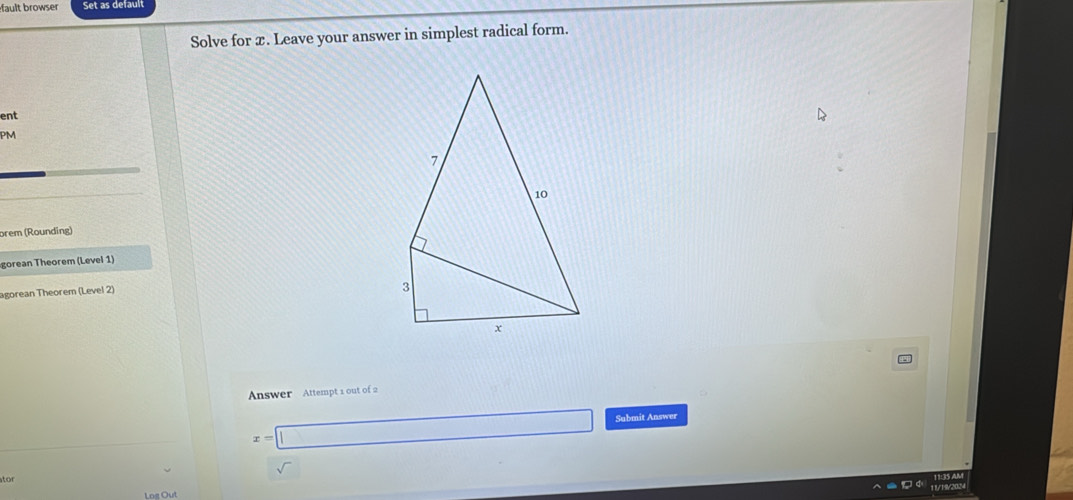 ault browser Set as default 
Solve for x. Leave your answer in simplest radical form. 
ent 
PM 
brem (Rounding) 
gorean Theorem (Level 1) 
agorean Theorem (Level 2) 
Answer Attempt 1 out of 2
x=□ Submit Answer 
ator 
Log Out 11/19/2024