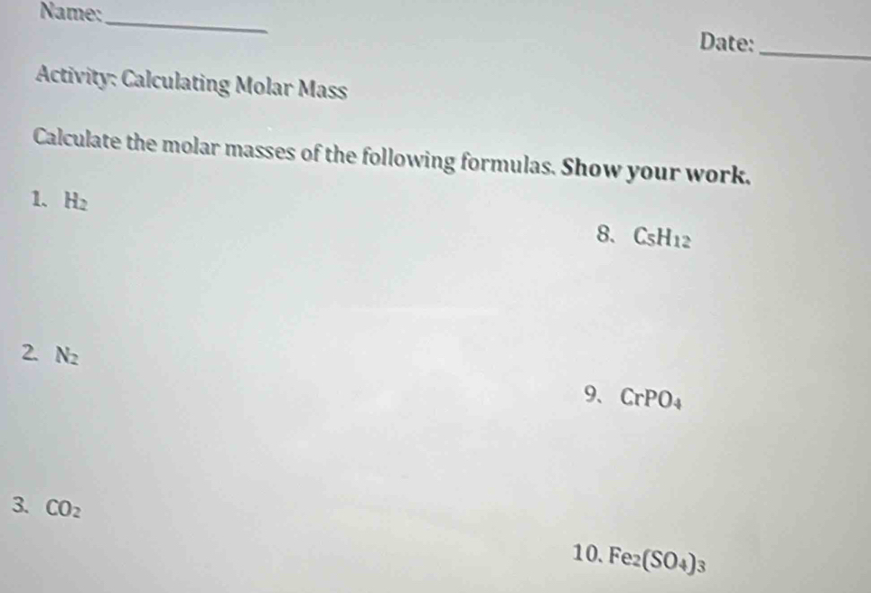 Name:_ Date:_ 
Activity: Calculating Molar Mass 
Calculate the molar masses of the following formulas. Show your work. 
1. H_2
8. C_5H_12
2. N_2
9、 CrPO_4
3. CO_2
10. Fe_2(SO_4)_3