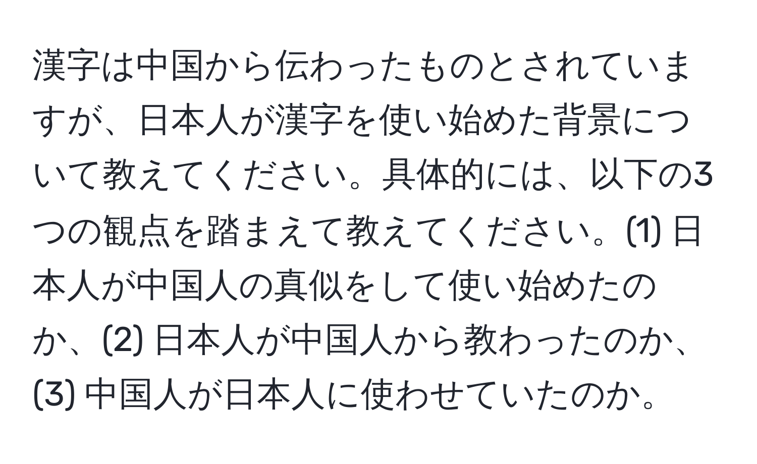 漢字は中国から伝わったものとされていますが、日本人が漢字を使い始めた背景について教えてください。具体的には、以下の3つの観点を踏まえて教えてください。(1) 日本人が中国人の真似をして使い始めたのか、(2) 日本人が中国人から教わったのか、(3) 中国人が日本人に使わせていたのか。