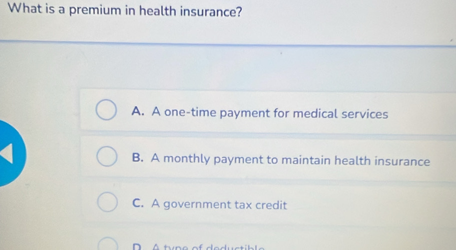 What is a premium in health insurance?
A. A one-time payment for medical services
B. A monthly payment to maintain health insurance
C. A government tax credit