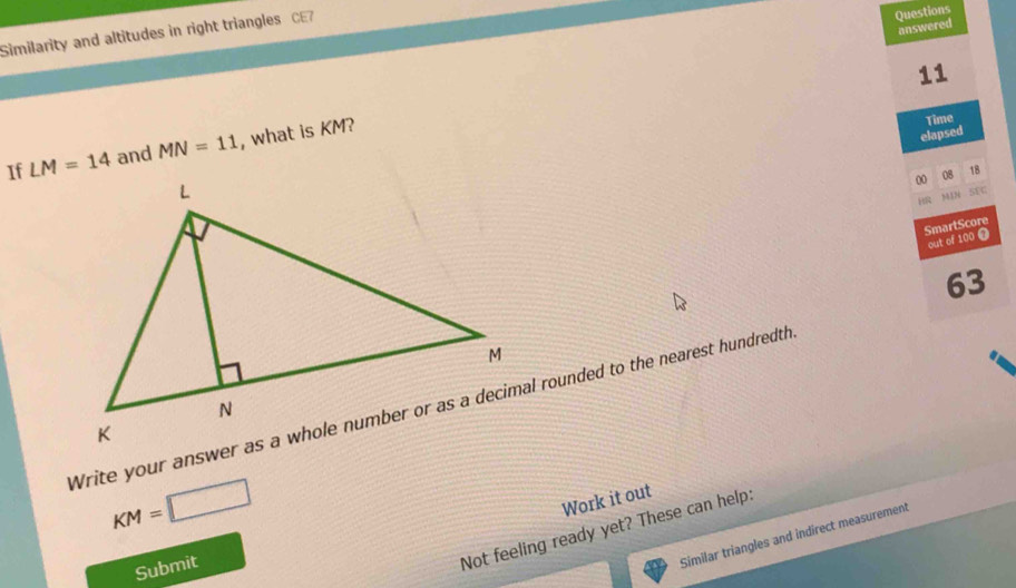 Similarity and altitudes in right triangles CE7 
Questions 
answered 
11 
If LM=14 and MN=11 , what is KM? 
elapsed Time 
00 
08 18 
M13 5fC 
SmartScore 
out of 100 
63
KM=□
Work it out 
Submit 
Not feeling ready yet? These can help: 
Similar triangles and indirect measurement