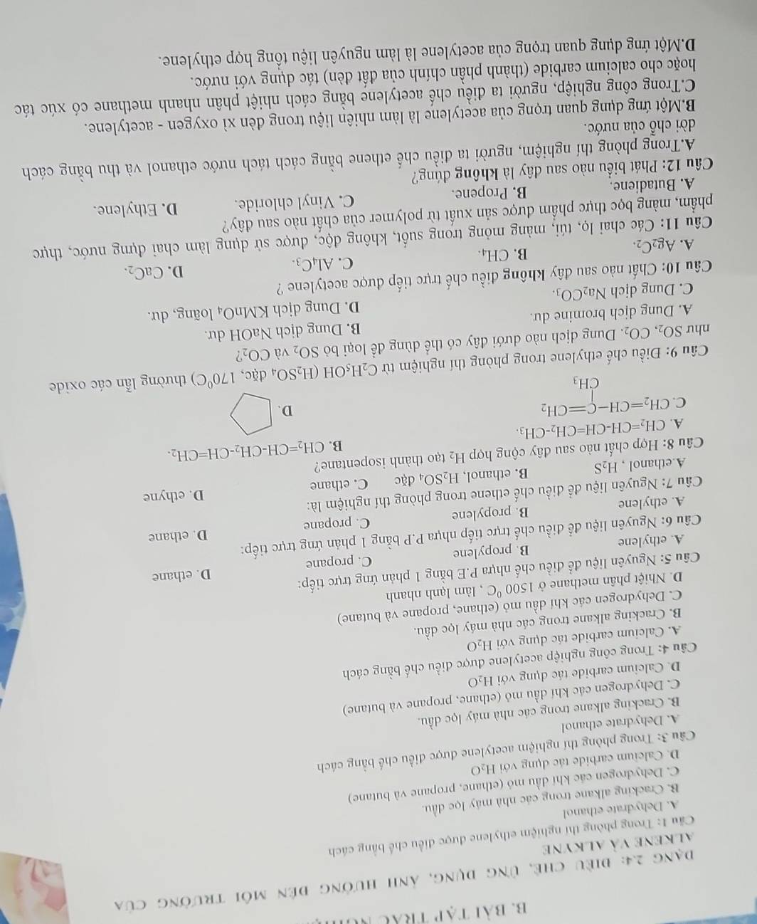 Bài tạp trắc Nữ
Đạng 2.4: điều chẻ, ứng dụng, ảnh hưởng đến môi trường của
alkene và alkyne
Cầu 1: Trong phòng thí nghiệm ethylene được điều chế bằng cách
A. Dehydrate ethanol
B. Cracking alkane trong các nhà máy lọc dầu.
C. Dehydrogen các khí dầu mỏ (ethane, propane và butane)
D. Calcium carbide tác dụng với H_2O
Câu 3: Trong phòng thí nghiệm acetylene được điều chế bằng cách
A. Dehydrate ethanol
B. Cracking alkane trong các nhà máy lọc dầu.
C. Dehydrogen các khí đầu mỏ (ethane, propane và butane)
D. Calcium carbide tác dụng với H_2O
Câu 4: Trong công nghiệp acetylene được điều chế bằng cách
A. Calcium carbide tác dụng với H_2O
B. Cracking alkane trong các nhà máy lọc dầu.
C. Dehydrogen các khí dầu mỏ (ethane, propane và butane)
D. Nhiệt phân methane ở 1500°C , làm lạnh nhanh
Câu 5: Nguyên liệu để điều chế nhựa P.E bằng 1 phản ứng trực tiếp:
D. ethane
A. ethylene B. propylene C. propane
D. ethane
Câu 6: Nguyên liệu để điều chế trực tiếp nhựa P.P bằng 1 phản ứng trực tiếp:
A. ethylene B. propylene C. propane
Câu 7: Nguyên liệu để điều chế ethene trong phòng thí nghiệm là:
A.ethanol , H_2S B. ethanol, H_2SO_4dac C. ethane D. ethyne
Câu 8: Hợp chất nào sau đây cộng hợp H_2 tạo thành isopentane?
B. CH_2=CH-CH_2-CH=CH_2.
A. CH_2=CH-CH=CH_2-CH_3.
C. CH_2=CH-C=CH_2
D.
CH_3
Câu 9: Điều chế ethylene trong phòng thí nghiệm từ C_2H_5 OH (H_2SO_4dac,170°C) thường lẫn các oxide
như SO_2,CO_2. Dung dịch nào dưới đây có thể dùng để loại bỏ SO_2 và CO_2
A. Dung dịch bromine du. B. Dung dịch NaOH dư.
C. Dung dịch Na_2CO_3. D. Dung dịch KMnO_4 loãng, dư.
Câu 10: Chất nào sau đây không điều chế trực tiếp được acetylene ?
B. CH_4. C. Al_4C_3. D. CaC_2.
A. Ag_2C_2.
Câu 11: Các chai lọ, túi, màng mỏng trong suốt, không độc, được sử dụng làm chai đựng nước, thực
phẩm, màng bọc thực phẩm được sản xuất từ polymer của chất nào sau đây?
A. Butadiene. B. Propene. C. Vinyl chloride. D. Ethylene.
Câu 12: Phát biểu nào sau dây là không đúng?
A.Trong phòng thí nghiệm, người ta điều chế ethene bằng cách tách nước ethanol và thu bằng cách
dời chỗ của nước.
B.Một ứng dụng quan trọng của acetylene là làm nhiên liệu trong đèn xì oxygen - acetylene.
C.Trong công nghiệp, người ta điều chế acetylene bằng cách nhiệt phân nhanh methane có xúc tác
hoặc cho calcium carbide (thành phần chính của đất đèn) tác dụng với nước.
D.Một ứng dụng quan trọng của acetylene là làm nguyên liệu tồng hợp ethylene.