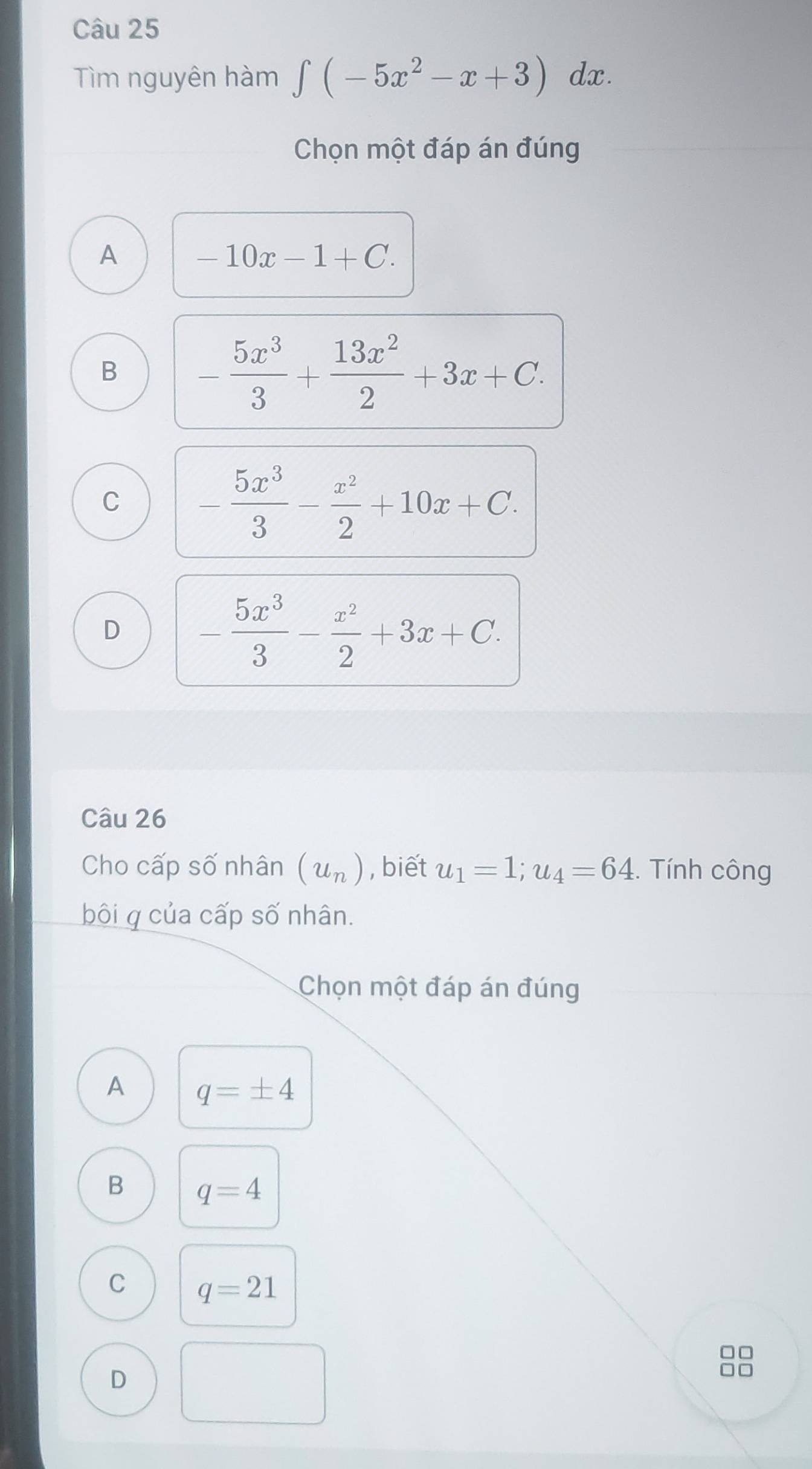 Tìm nguyên hàm ∈tlimits (-5x^2-x+3) dx.
Chọn một đáp án đúng
A -10x-1+C.
B - 5x^3/3 + 13x^2/2 +3x+C.
C - 5x^3/3 - x^2/2 +10x+C.
D - 5x^3/3 - x^2/2 +3x+C. 
Câu 26
Cho cấp số nhân (u_n) , biết u_1=1; u_4=64. Tính công
bôi q của cấp số nhân.
Chọn một đáp án đúng
A q=± 4
B q=4
C q=21
□□
D
□□