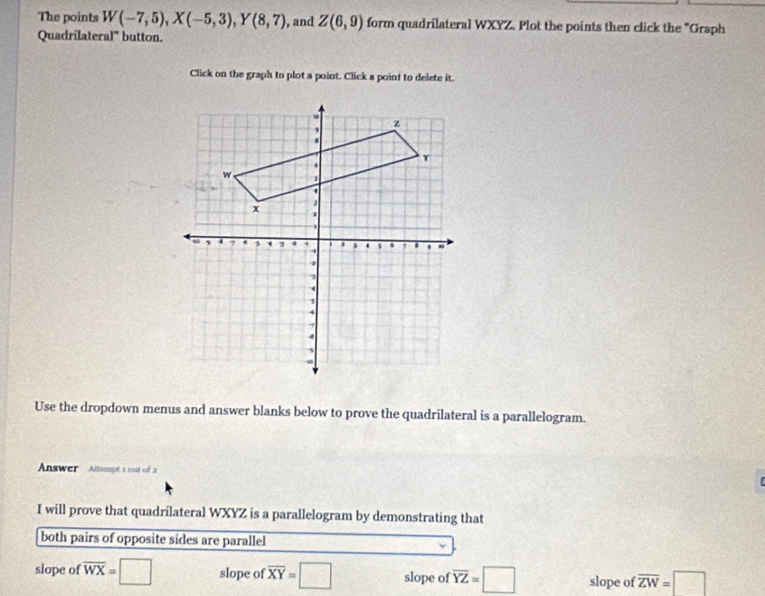 The points W(-7,5), X(-5,3), Y(8,7) , and Z(6,9) form quadrilateral WXYZ. Plot the points then click the "Graph
Quadrilateral' button.
Click on the graph to plot a point. Click a point to delete it.
Use the dropdown menus and answer blanks below to prove the quadrilateral is a parallelogram.
Answer Altempt 1 out of 2
I will prove that quadrilateral WXYZ is a parallelogram by demonstrating that
both pairs of opposite sides are parallel
slope of overline WX=□ slope of overline XY=□ slope of overline YZ=□ slope of overline ZW=□