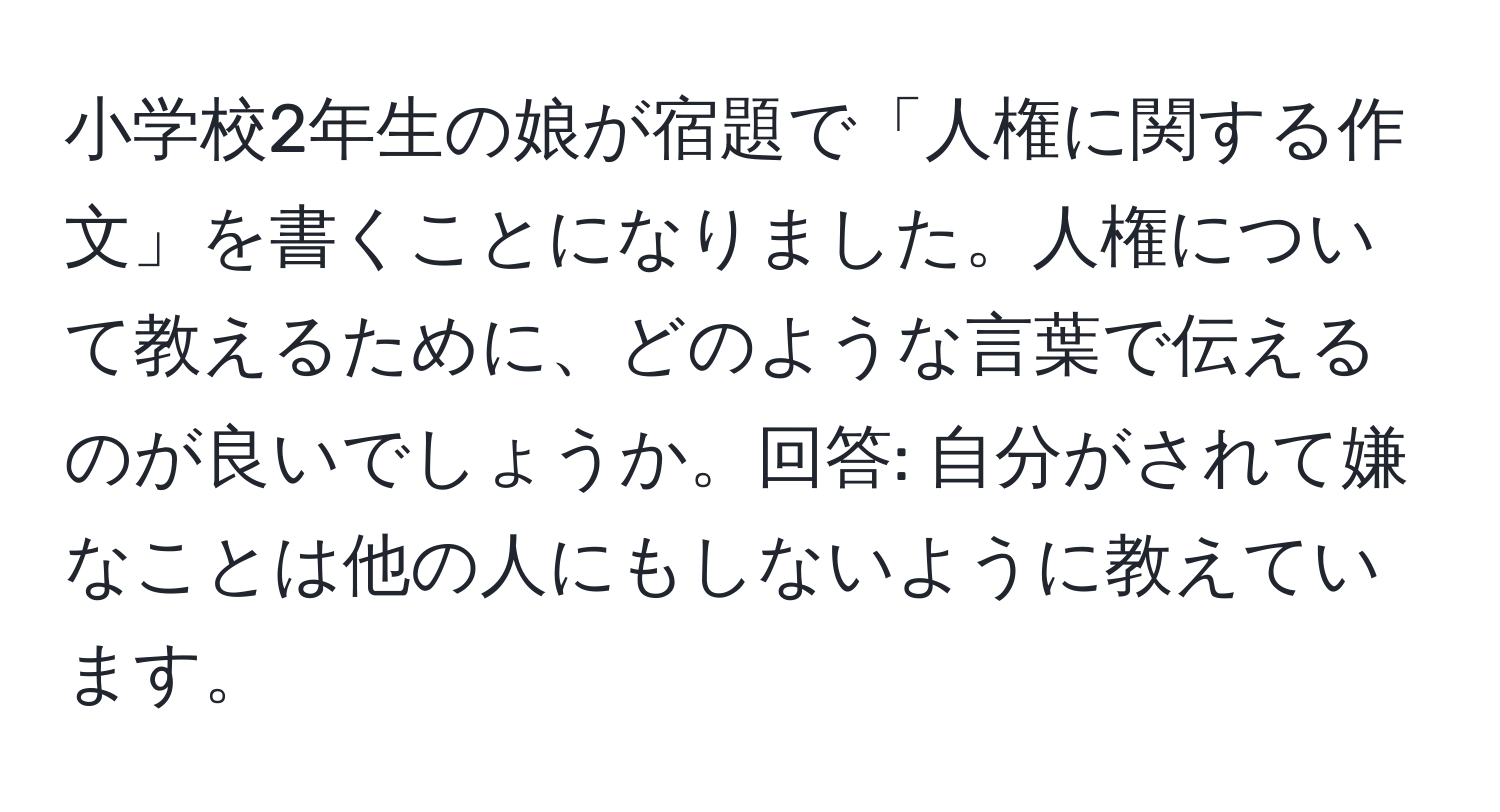 小学校2年生の娘が宿題で「人権に関する作文」を書くことになりました。人権について教えるために、どのような言葉で伝えるのが良いでしょうか。回答: 自分がされて嫌なことは他の人にもしないように教えています。