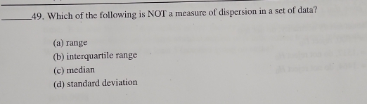 Which of the following is NOT a measure of dispersion in a set of data?
(a) range
(b) interquartile range
(c) median
(d) standard deviation