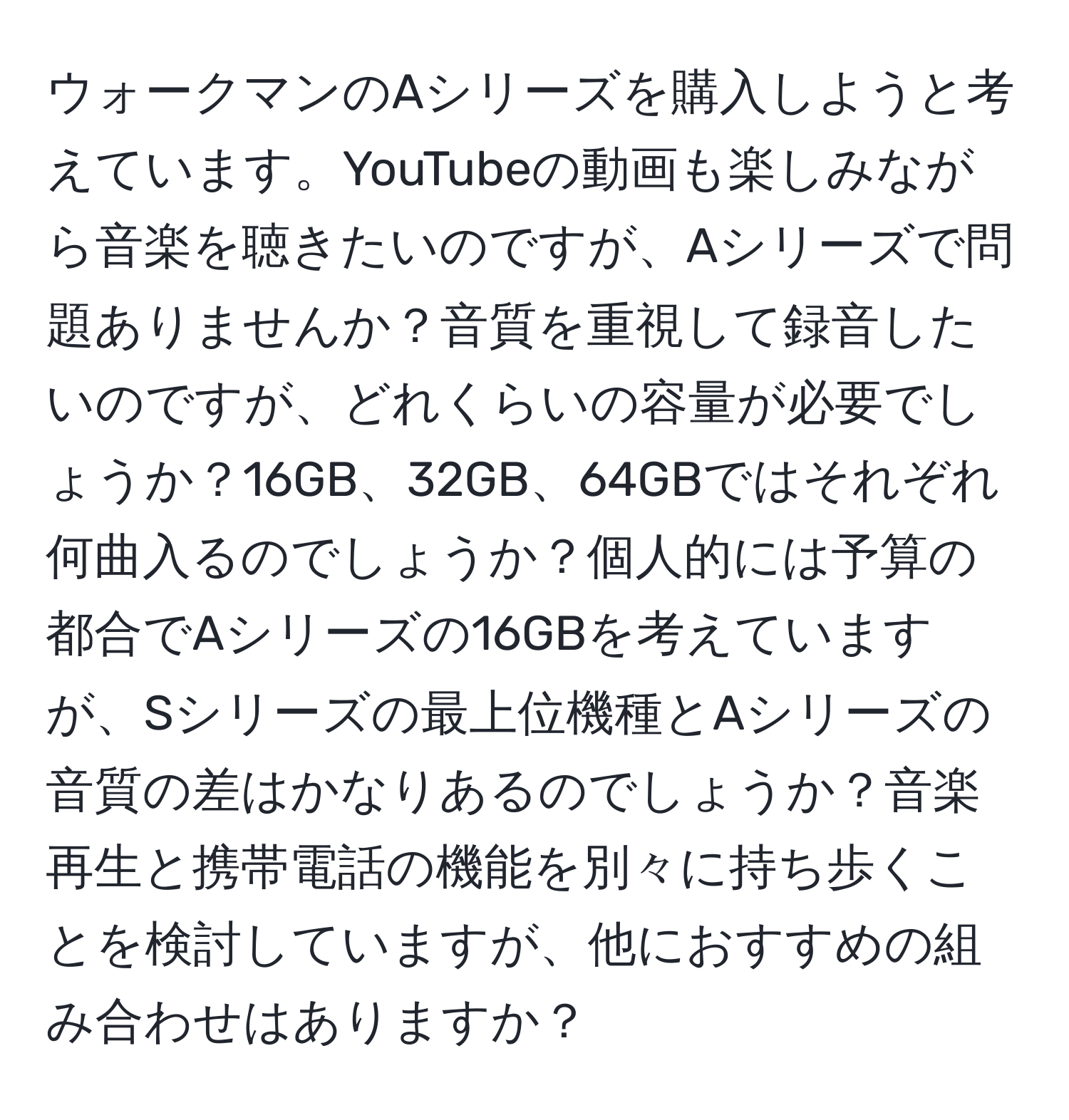 ウォークマンのAシリーズを購入しようと考えています。YouTubeの動画も楽しみながら音楽を聴きたいのですが、Aシリーズで問題ありませんか？音質を重視して録音したいのですが、どれくらいの容量が必要でしょうか？16GB、32GB、64GBではそれぞれ何曲入るのでしょうか？個人的には予算の都合でAシリーズの16GBを考えていますが、Sシリーズの最上位機種とAシリーズの音質の差はかなりあるのでしょうか？音楽再生と携帯電話の機能を別々に持ち歩くことを検討していますが、他におすすめの組み合わせはありますか？