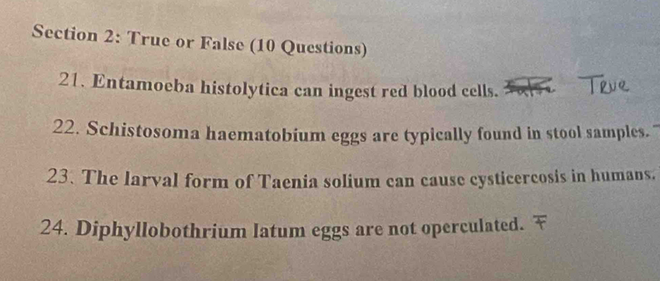 True or False (10 Questions) 
21. Entamoeba histolytica can ingest red blood cells. 
22. Schistosoma haematobium eggs are typically found in stool samples. 
23. The larval form of Taenia solium can cause cysticercosis in humans. 
24. Diphyllobothrium latum eggs are not operculated.