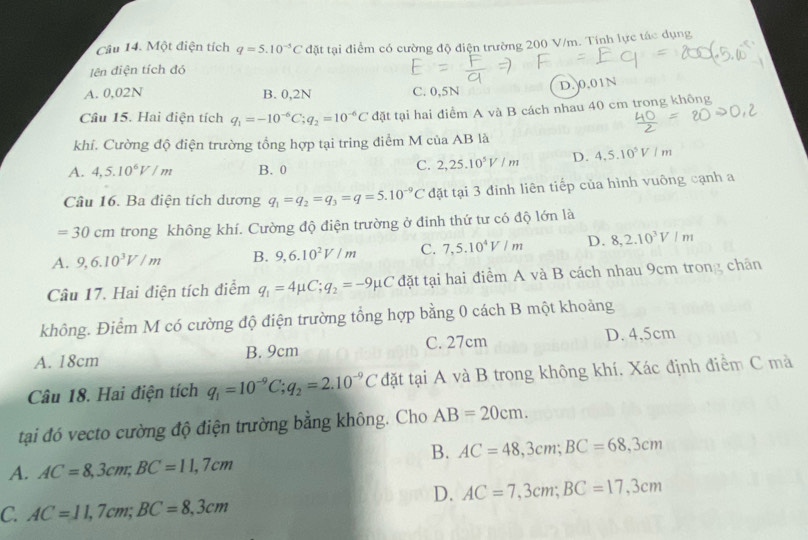 Một điện tích q=5.10^(-5)C đặt tại điểm có cường độ điện trường 200 V/m. Tính lực tác dụng
lên điện tích đó
A. 0,02N C. 0,5N D.0.01N
B. 0,2N
Câu 15. Hai điện tích q_1=-10^(-6)C;q_2=10^(-6)C đặt tại hai điểm A và B cách nhau 40 cm trong không
khí. Cường độ điện trường tổng hợp tại tring điểm M của AB là
A. 4,5.10^6V/m B. 0
C. 2,25.10^5V/m D. 4.5.10^5V/m
Câu 16. Ba điện tích dương q_1=q_2=q_3=q=5.10^(-9)C đặt tại 3 đinh liên tiếp của hình vuông cạnh a
=30cm trong không khí. Cường độ điện trường ở đinh thứ tư có độ lớn là
A. 9,6.10^3V/m B. 9,6.10^2V/m C. 7,5.10^4V/m D. 8,2.10^3V/m
Câu 17. Hai điện tích điểm q_1=4mu C;q_2=-9mu C đặt tại hai điểm A và B cách nhau 9cm trong chân
không. Điểm M có cường độ điện trường tổng hợp bằng 0 cách B một khoảng
A. 18cm B. 9cm C. 27cm D. 4,5cm
Câu 18. Hai điện tích q_1=10^(-9)C;q_2=2.10^(-9)C đặt tại A và B trong không khí. Xác định điểm C mà
tại đó vecto cường độ điện trường bằng không. Cho AB=20cm.
B. AC=48,3cm;BC=68,3cm
A. AC=8,3cm;BC=11,7cm
D. AC=7,3cm;BC=17,3cm
C. AC=11,7cm;BC=8,3cm