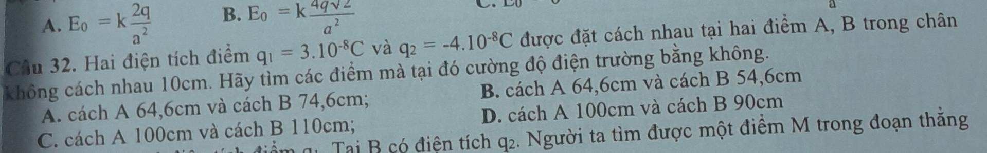 A. E_o=k 2q/a^2 
B. E_0=k 4qsqrt(2)/a^2 
Cầu 32. Hai điện tích điểm q_1=3.10^(-8)C và q_2=-4.10^(-8)C được đặt cách nhau tại hai điểm A, B trong chân
không cách nhau 10cm. Hãy tìm các điểm mà tại đó cường độ điện trường bằng không.
A. cách A 64,6cm và cách B 74,6cm; B. cách A 64,6cm và cách B 54,6cm
C. cách A 100cm và cách B 110cm; D. cách A 100cm và cách B 90cm
m qi Tại B có điện tích q2. Người ta tìm được một điểm M trong đoạn thắng