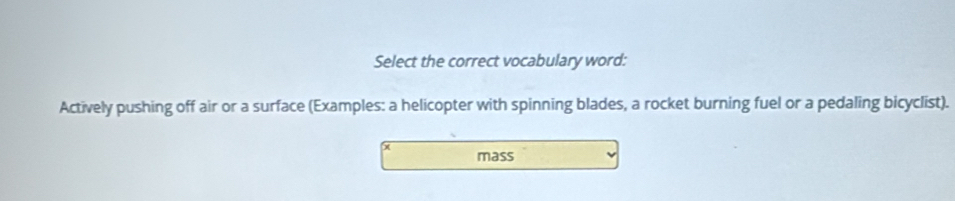 Select the correct vocabulary word: 
Actively pushing off air or a surface (Examples: a helicopter with spinning blades, a rocket burning fuel or a pedaling bicyclist). 
mass