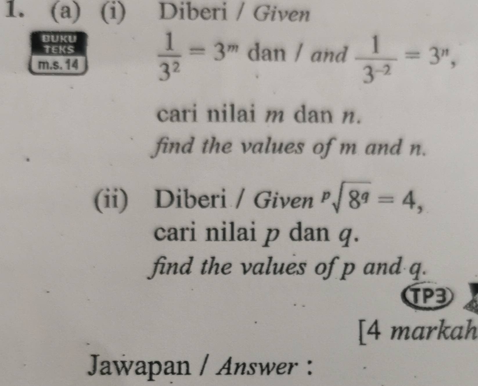 Diberi / Given 
BUKU 
TEKS 
m.s. 14
 1/3^2 =3^m dan / and  1/3^(-2) =3^n, 
cari nilai m dan n. 
find the values of m and n. 
(ii) Diberi / Given sqrt[p](8^q)=4, 
cari nilai p dan q. 
find the values of p and q. 
TP3 
[4 markah 
Jawapan / Answer :