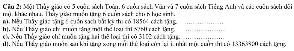 Một Thầy giáo có 5 cuốn sách Toán, 6 cuốn sách Văn và 7 cuốn sách Tiếng Anh và các cuốn sách đôi 
một khác nhau. Thầy giáo muốn tặng 6 cuốn sách cho 6 học sinh. 
a). Nếu Thầy giáo tặng 6 cuốn sách bất kỳ thì có 18564 cách tặng._ 
b). Nếu Thầy giáo chỉ muồn tặng một thể loại thì 5760 cách tặng._ 
c). Nếu Thầy giáo chỉ muốn tặng hai thể loại thì có 3102 cách tặng._ 
d). Nếu Thầy giáo muồn sau khi tặng xong mỗi thể loại còn lại ít nhất một cuốn thì có 13363800 cách tặng.