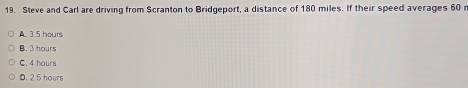 Steve and Carl are driving from Scranton to Bridgeport, a distance of 180 miles. If their speed averages 60 n
A. 3.5 hours
B. 3 hours
C. 4 hours
D. 2.5 hours