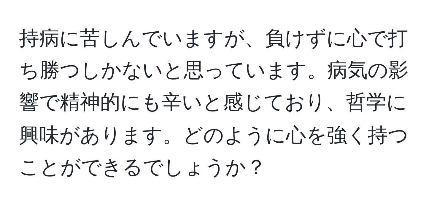 持病に苦しんでいますが、負けずに心で打ち勝つしかないと思っています。病気の影響で精神的にも辛いと感じており、哲学に興味があります。どのように心を強く持つことができるでしょうか？