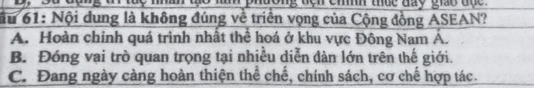 an me l phdong non cm thứe day giay đự 
ầu 61: Nội dung là không đúng về triển vọng của Cộng đồng ASEAN?
A. Hoàn chính quá trình nhất thể hoá ở khu vực Đông Nam Á.
B. Đóng vại trò quan trọng tại nhiều diễn đàn lớn trên thế giới.
C. Đang ngày càng hoàn thiện thể chế, chính sách, cơ chế hợp tác.