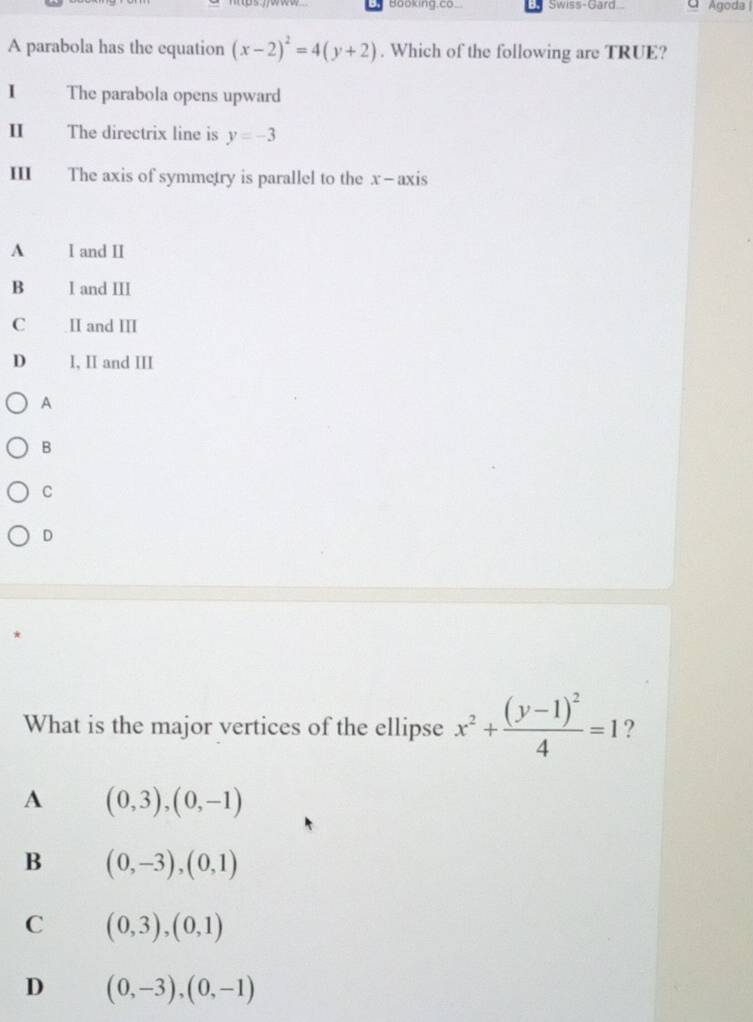 Booking.co Swiss-Gard. Agoda |
A parabola has the equation (x-2)^2=4(y+2). Which of the following are TRUE?
I The parabola opens upward
II The directrix line is y=-3
III The axis of symmetry is parallel to the x - axis
A I and II
B I and III
C II and III
D I, II and III
A
B
C
D
What is the major vertices of the ellipse x^2+frac (y-1)^24=1 ?
A (0,3),(0,-1)
B (0,-3),(0,1)
C (0,3),(0,1)
D (0,-3), (0,-1)