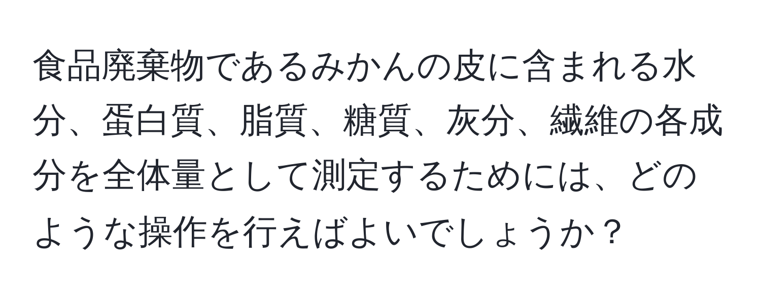 食品廃棄物であるみかんの皮に含まれる水分、蛋白質、脂質、糖質、灰分、繊維の各成分を全体量として測定するためには、どのような操作を行えばよいでしょうか？