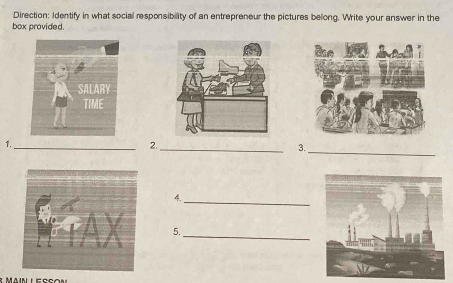 Direction: Identify in what social responsibility of an entrepreneur the pictures belong. Write your answer in the 
box provided. 
_ 
1._ 
2. 
_ 
3. 
_ 
4. 
_ 
5.