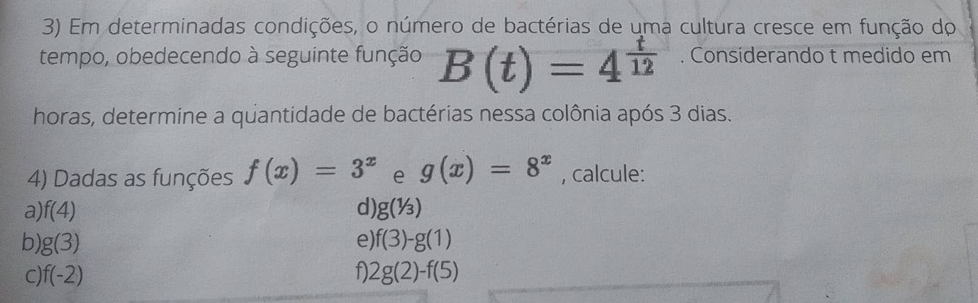 Em determinadas condições, o número de bactérias de uma cultura cresce em função do 
tempo, obedecendo à seguinte função B(t)=4^(frac t)12. Considerando t medido em 
horas, determine a quantidade de bactérias nessa colônia após 3 dias. 
4) Dadas as funções f(x)=3^x e g(x)=8^x , calcule: 
a) f(4) d) g(1/3)
b g(3)
e) f(3)-g(1)
C f(-2)
f) 2g(2)-f(5)