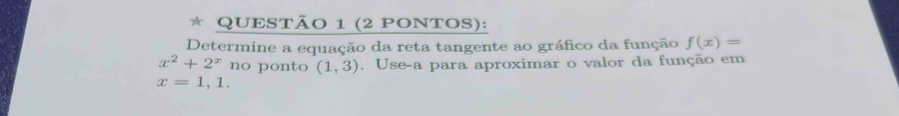 (2 PONTOS): 
Determine a equação da reta tangente ao gráfico da função f(x)=
x^2+2^x no ponto (1,3). Use-a para aproximar o valor da função em
x=1,1.