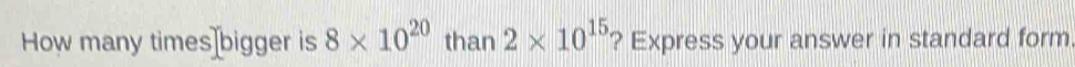 How many times bigger is 8* 10^(20) than 2* 10^(15) ? Express your answer in standard form