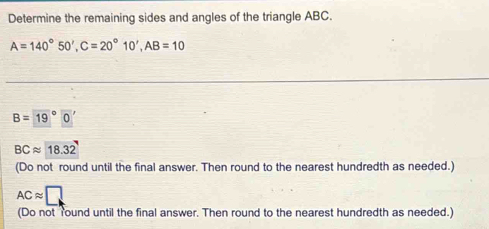 Determine the remaining sides and angles of the triangle ABC.
A=140°50', C=20°10', AB=10
B= (19)°0'
BCapprox 18.32
(Do not round until the final answer. Then round to the nearest hundredth as needed.)
ACapprox □
(Do not Tound until the final answer. Then round to the nearest hundredth as needed.)