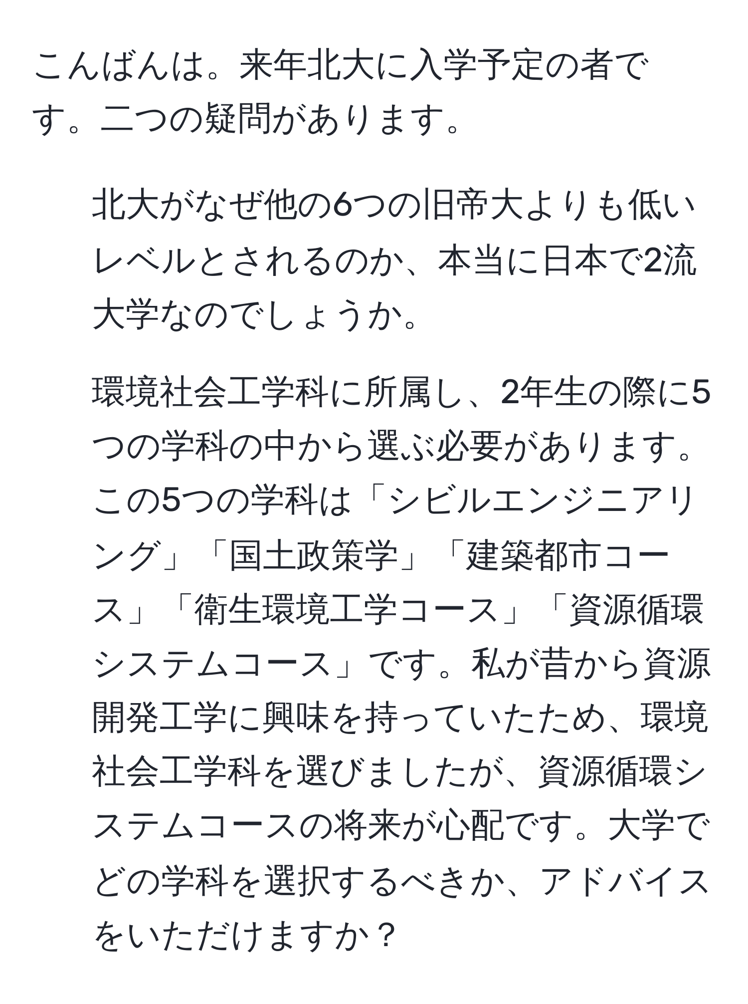 こんばんは。来年北大に入学予定の者です。二つの疑問があります。  
1. 北大がなぜ他の6つの旧帝大よりも低いレベルとされるのか、本当に日本で2流大学なのでしょうか。  
2. 環境社会工学科に所属し、2年生の際に5つの学科の中から選ぶ必要があります。この5つの学科は「シビルエンジニアリング」「国土政策学」「建築都市コース」「衛生環境工学コース」「資源循環システムコース」です。私が昔から資源開発工学に興味を持っていたため、環境社会工学科を選びましたが、資源循環システムコースの将来が心配です。大学でどの学科を選択するべきか、アドバイスをいただけますか？