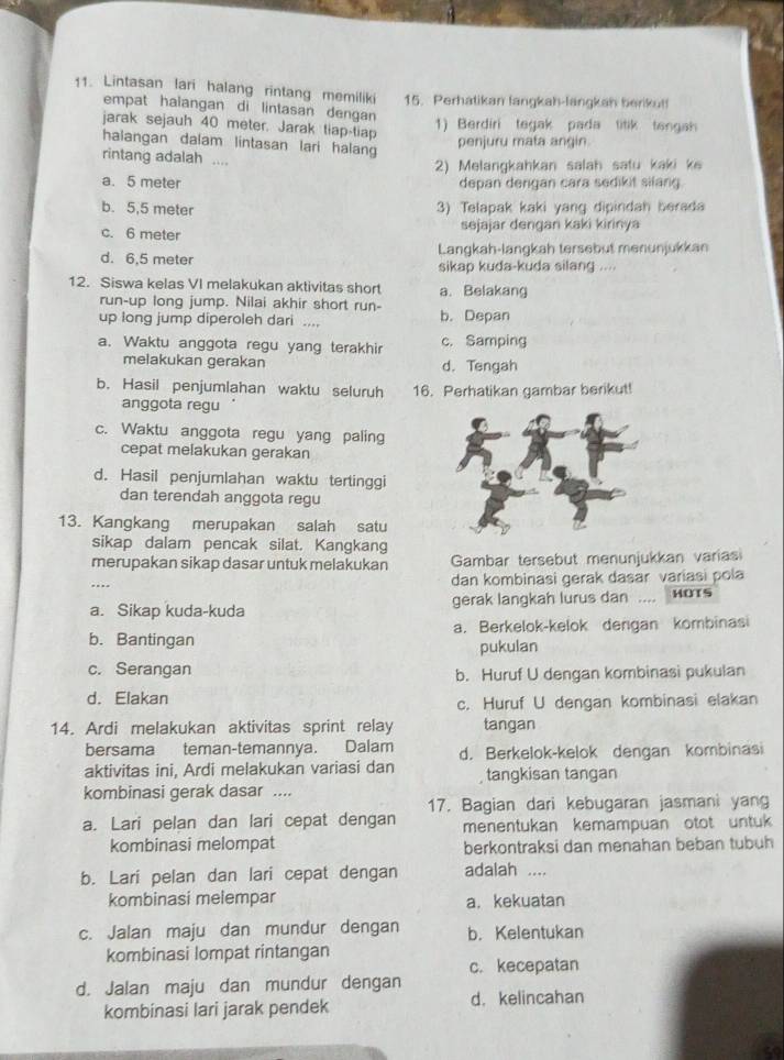 Lintasan lari halang rintang memiliki 15. Perhatikan fangkah-langkan berikut!
empat halangan di lintasan dengan
jarak sejauh 40 meter. Jarak tiap-tiap 1) Berdiri tegak pada titik tengah
halangan dalam lintasan lari halang
penjuru mata angin
rintang adalah ....
2) Melangkahkan salah satu kaki ke
a. 5 meter depan dengan cara sedikit silang.
b. 5,5 meter
3) Telapak kaki yang dipindah berada
c. 6 meter
sejajar dengan kaki kirinya
d. 6,5 meter Langkah-langkah tersebut menunjukkan
sikap kuda-kuda silang ....
12. Siswa kelas VI melakukan aktivitas short a. Belakang
run-up long jump. Nilai akhir short run-
up long jump diperoleh dari .... b. Depan
a. Waktu anggota regu yang terakhir c. Samping
melakukan gerakan d. Tengah
b. Hasil penjumlahan waktu seluruh 16. Perhatikan gambar berikut!
anggota regu
c. Waktu anggota regu yang paling
cepat melakukan gerakan
d. Hasil penjumlahan waktu tertinggi
dan terendah anggota regu
13. Kangkang merupakan salah satu
sikap dalam pencak silat. Kangkang
merupakan sikap dasar untuk melakukan Gambar tersebut menunjukkan variasi
… dan kombinasi gerak dasar variasi pola
a. Sikap kuda-kuda gerak langkah lurus dan .... HOTS
b. Bantingan a. Berkelok-kelok dengan kombinasi
pukulan
c. Serangan b. Huruf U dengan kombinasi pukulan
d. Elakan
c. Huruf U dengan kombinasi elakan
14. Ardi melakukan aktivitas sprint relay tangan
bersama teman-temannya. Dalam d. Berkelok-kelok dengan kombinasi
aktivitas ini, Ardi melakukan variasi dan tangkisan tangan
kombinasi gerak dasar ....
17. Bagian dari kebugaran jasmani yang
a. Lari pelan dan lari cepat dengan menentukan kemampuan otot untuk 
kombinasi melompat berkontraksi dan menahan beban tubuh
b. Lari pelan dan lari cepat dengan adalah ....
kombinasi melempar a. kekuatan
c. Jalan maju dan mundur dengan b. Kelentukan
kombinasi lompat rintangan
c. kecepatan
d. Jalan maju dan mundur dengan
kombinasi lari jarak pendek d. kelincahan
a