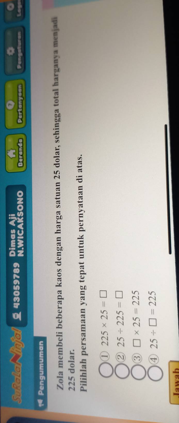 Dimas
0
SuRalal injal 43059789 N.WICAKSONO Beranda Pertanyaan Pengaturan Loga
Pengumuman
Zola membeli beberapa kaos dengan harga satuan 25 dolar, sehingga total harganya menjadi
225 dolar.
Pilihlah persamaan yang tepat untuk pernyataan di atas.
① 225* 25=□
② 25/ 225=□
③ □ * 25=225
④ 25/ □ =225
Iawab