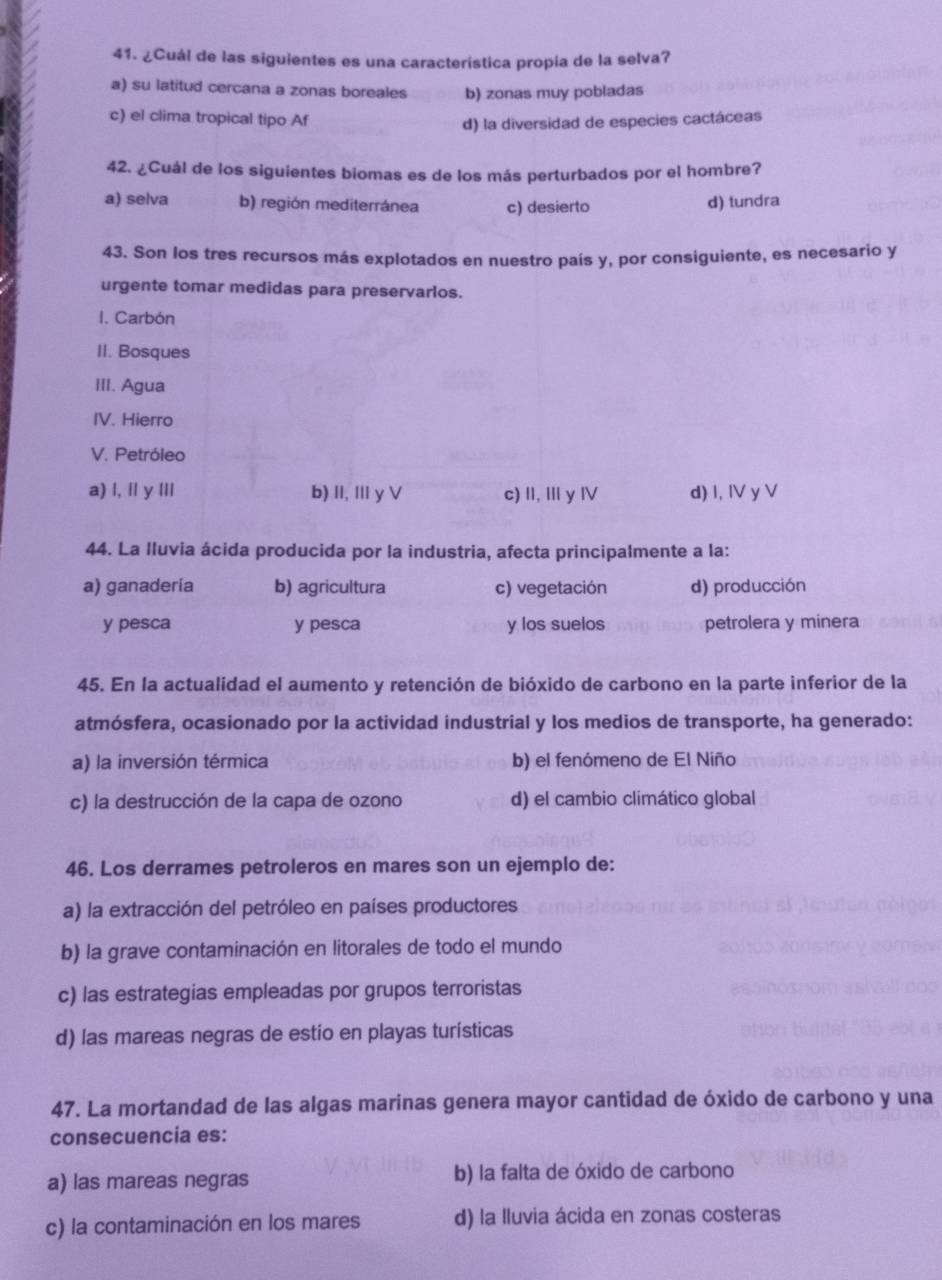 ¿Cuál de las siguientes es una característica propía de la selva?
a) su latitud cercana a zonas boreales b) zonas muy pobladas
c) el clima tropical tipo Af d) la diversidad de especies cactáceas
42. ¿Cuál de los siguientes biomas es de los más perturbados por el hombre?
a) selva b) región mediterránea c) desierto d) tundra
43. Son los tres recursos más explotados en nuestro país y, por consiguiente, es necesario y
urgente tomar medidas para preservarlos.
I. Carbón
II. Bosques
III. Agua
IV. Hierro
V. Petróleo
a) l, íl y IIl b) II, Ⅲ y V c) II, Ⅲy Ⅳ d) I, IV y V
44. La lluvia ácida producida por la industria, afecta principalmente a la:
a) ganadería b) agricultura c) vegetación d) producción
y pesca y pesca y los suelos petrolera y minera
45. En la actualidad el aumento y retención de bióxido de carbono en la parte inferior de la
atmósfera, ocasionado por la actividad industrial y los medios de transporte, ha generado:
a) la inversión térmica b) el fenómeno de El Niño
c) la destrucción de la capa de ozono d) el cambio climático global
46. Los derrames petroleros en mares son un ejemplo de:
a) la extracción del petróleo en países productores
b) la grave contaminación en litorales de todo el mundo
c) las estrategias empleadas por grupos terroristas
d) las mareas negras de estio en playas turísticas
47. La mortandad de las algas marinas genera mayor cantidad de óxido de carbono y una
consecuencia es:
a) las mareas negras b) la falta de óxido de carbono
c) la contaminación en los mares d) la lluvia ácida en zonas costeras