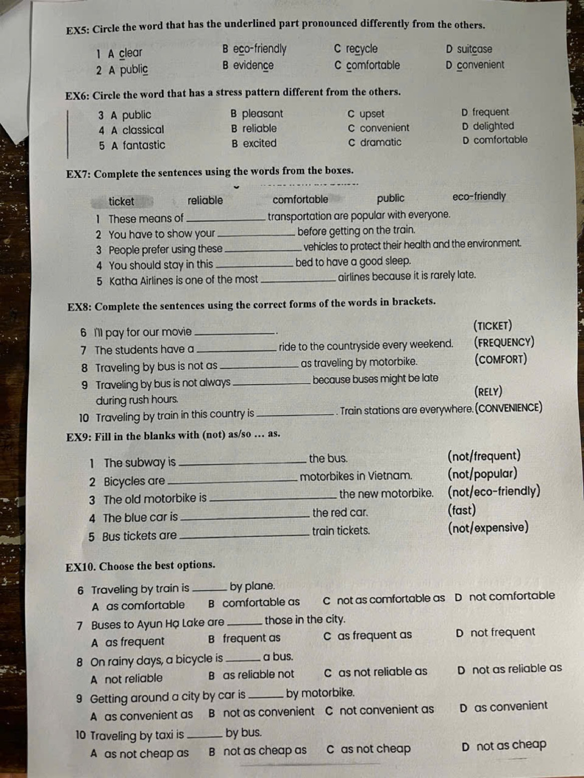 EX5: Circle the word that has the underlined part pronounced differently from the others.
eco-friendly C recycle
1 A clear D suitcase
2 A public B evidence C comfortable D convenient
EX6: Circle the word that has a stress pattern different from the others.
3 A public B pleasant C upset D frequent
4 A classical B reliable C convenient D delighted
5 A fantastic B excited C dramatic D comfortable
_
EX7: Complete the sentences using the words from the boxes.
ticket reliable comfortable public eco-friendly
1 These means of _transportation are popular with everyone.
2 You have to show your_ before getting on the train.
3 People prefer using these _. vehicles to protect their health and the environment.
4 You should stay in this_ bed to have a good sleep.
5 Katha Airlines is one of the most airlines because it is rarely late.
EX8: Complete the sentences using the correct forms of the words in brackets.
6 I'll pay for our movie_
(TICkeT)
7 The students have a _ride to the countryside every weekend. (FREQUENCY)
8 Traveling by bus is not as_ as traveling by motorbike. (COMFORT)
9 Traveling by bus is not always _because buses might be late
during rush hours. (RELY)
10 Traveling by train in this country is _. Train stations are everywhere. (CONVENIENCE)
EX9: Fill in the blanks with (not) as/so … as.
1 The subway is _the bus. (not/frequent)
2 Bicycles are _motorbikes in Vietnam. (not/popular)
3 The old motorbike is _the new motorbike. (not/eco-friendly)
4 The blue car is _the red car. (fast)
train tickets.
5 Bus tickets are _(not/expensive)
EX10. Choose the best options.
6 Traveling by train is _by plane.
A as comfortable B comfortable as C not as comfortable as D not comfortable
7 Buses to Ayun Hạ Lake are_ those in the city.
A as frequent B frequent as C as frequent as D not frequent
8 On rainy days, a bicycle is _a bus.
A not reliable B as reliable not C as not reliable as D not as reliable as
9 Getting around a city by car is _by motorbike.
A as convenient as B not as convenient C not convenient as D as convenient
10 Traveling by taxi is _by bus.
A as not cheap as B not as cheap as C as not cheap D not as cheap