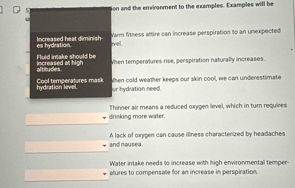 ion and the environment to the examples. Examples will be
U
Increased heat diminish- Warm fitness attire can increase perspiration to an unexpected
es hydration. evel.
Fluid intake should be
increased at high When temperatures rise, perspiration naturally increases.
altitudes.
Cool temperatures mask When cold weather keeps our skin cool, we can underestimate
hydration level. ur hydration need.
Thinner air means a reduced oxygen level, which in turn requires
drinking more water.
A lack of oxygen can cause illness characterized by headaches
and nausea.
Water intake needs to increase with high environmental temper-
atures to compensate for an increase in perspiration.